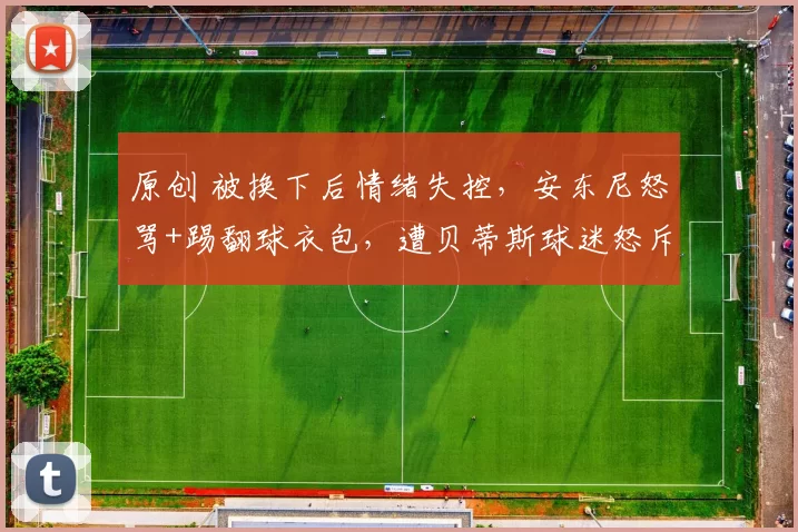 原创 被换下后情绪失控,安东尼怒骂+踢翻球衣包,遭贝蒂斯球迷怒斥