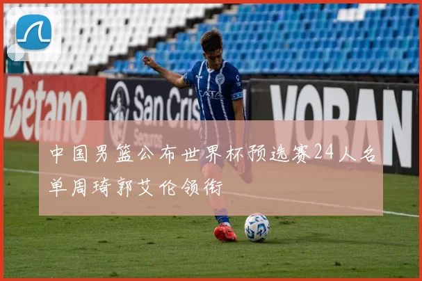 中国男篮公布世界杯预选赛24人名单周琦郭艾伦领衔