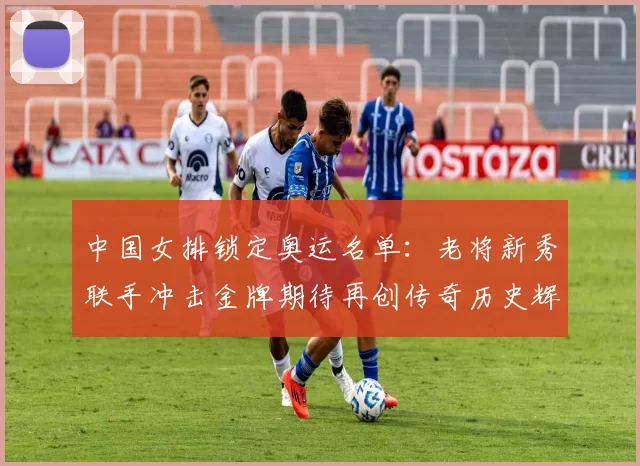 中国女排锁定奥运名单：老将新秀联手冲击金牌期待再创传奇历史辉煌