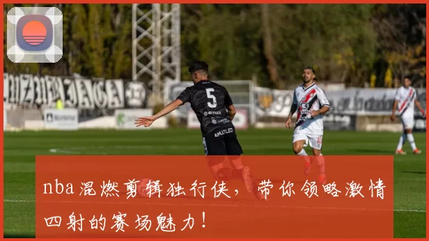 nba混燃剪辑独行侠，带你领略激情四射的赛场魅力！