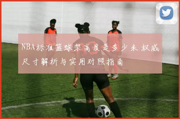 NBA标准篮球架高度是多少米 权威尺寸解析与实用对照指南