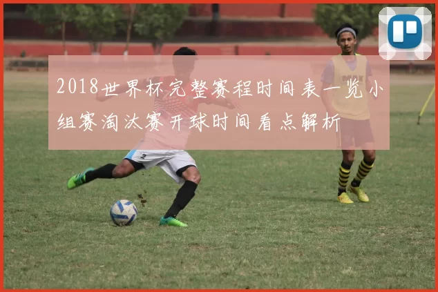 2018世界杯完整赛程时间表一览小组赛淘汰赛开球时间看点解析