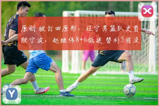 原创 被打回原形，辽宁男篮队史首败宁波，赵继伟8+6低迷 替补5将没得分