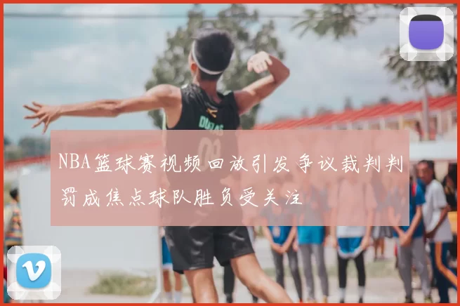 NBA篮球赛视频回放引发争议裁判判罚成焦点球队胜负受关注