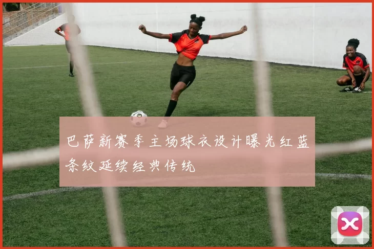 巴萨新赛季主场球衣设计曝光红蓝条纹延续经典传统