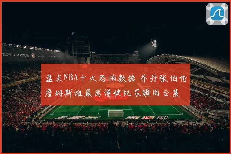 盘点NBA十大恐怖数据 乔丹张伯伦詹姆斯谁最离谱破纪录瞬间合集
