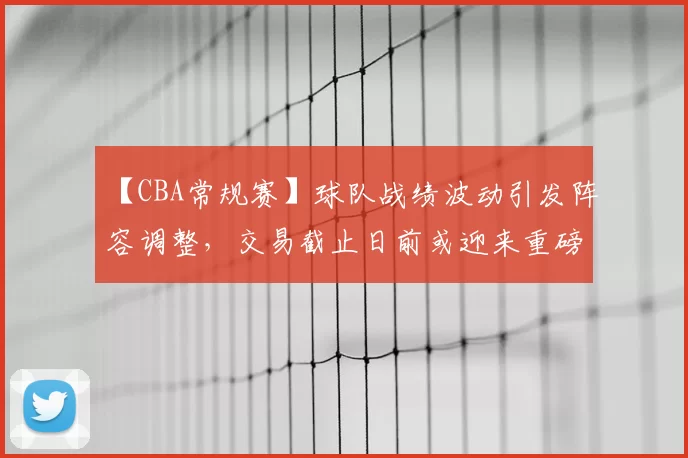 【CBA常规赛】球队战绩波动引发阵容调整，交易截止日前或迎来重磅交易