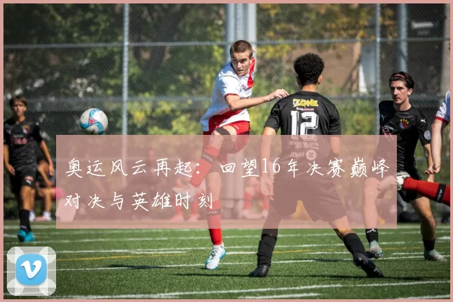 奥运风云再起：回望16年决赛巅峰对决与英雄时刻