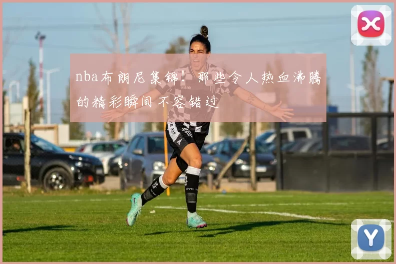 nba布朗尼集锦！那些令人热血沸腾的精彩瞬间不容错过
