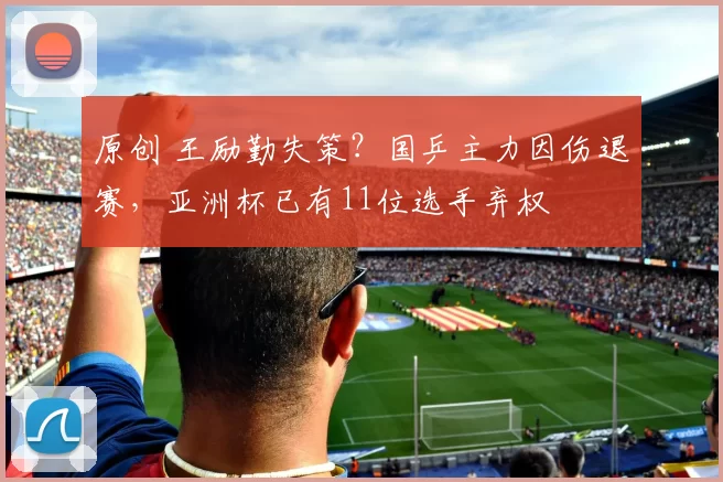 原创 王励勤失策？国乒主力因伤退赛，亚洲杯已有11位选手弃权