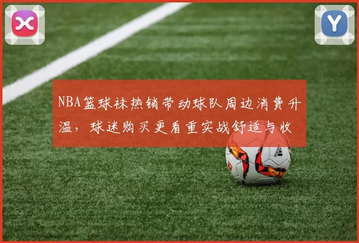 NBA篮球袜热销带动球队周边消费升温，球迷购买更看重实战舒适与收藏属性