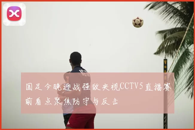 国足今晚迎战强敌央视CCTV5直播赛前看点聚焦防守与反击
