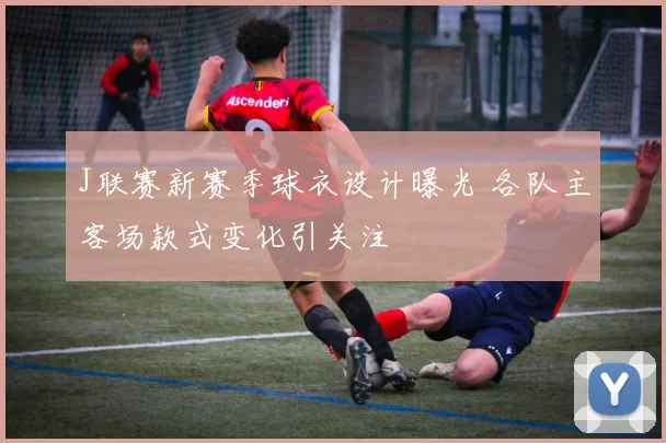 J联赛新赛季球衣设计曝光 各队主客场款式变化引关注