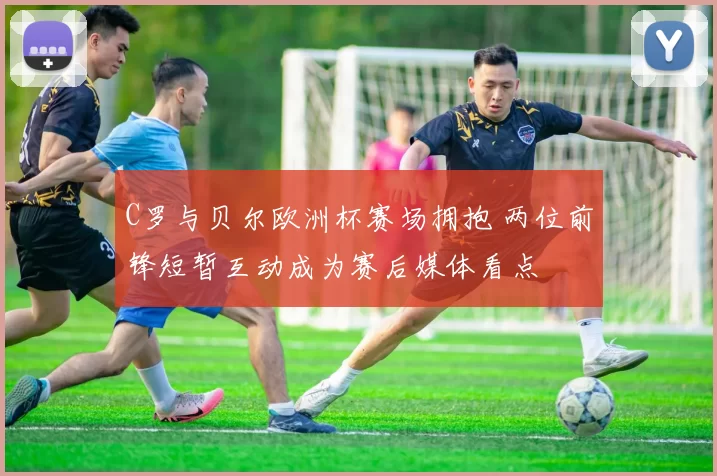 C罗与贝尔欧洲杯赛场拥抱 两位前锋短暂互动成为赛后媒体看点