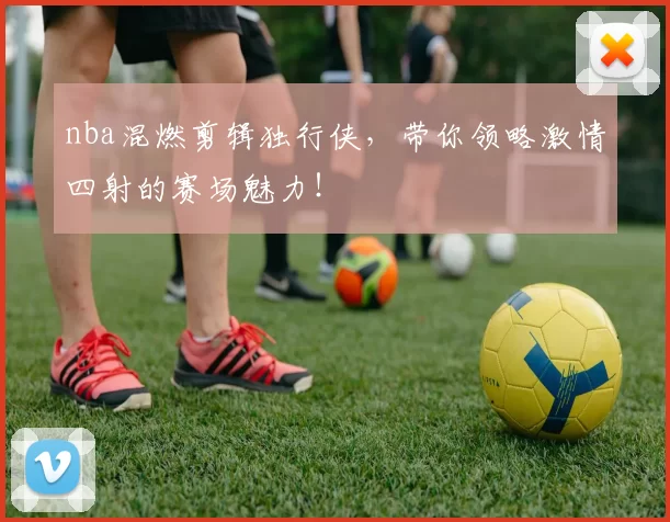 nba混燃剪辑独行侠，带你领略激情四射的赛场魅力！
