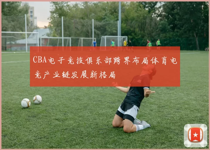 CBA电子竞技俱乐部跨界布局体育电竞产业链发展新格局