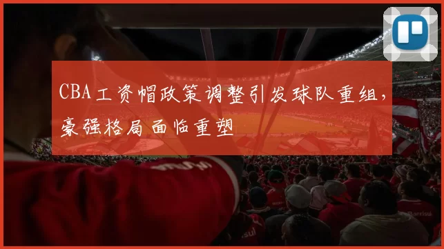CBA工资帽政策调整引发球队重组，豪强格局面临重塑