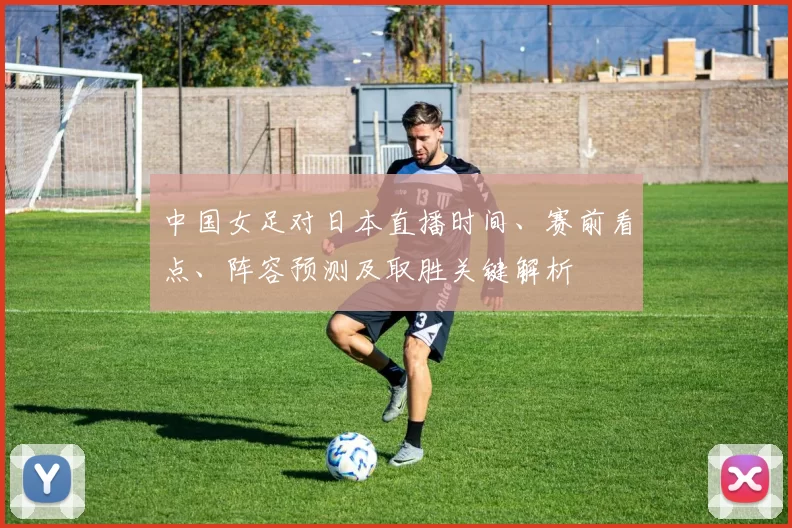 中国女足对日本直播时间、赛前看点、阵容预测及取胜关键解析