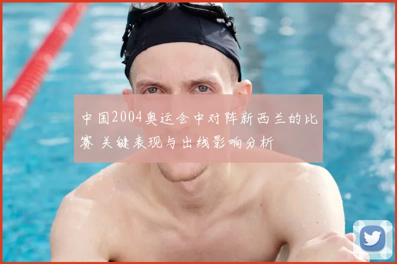 中国2004奥运会中对阵新西兰的比赛 关键表现与出线影响分析
