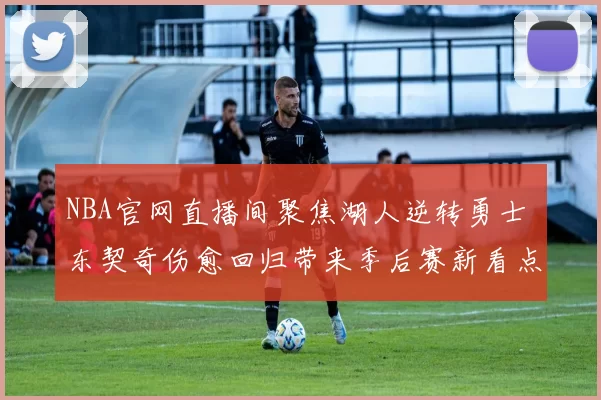 NBA官网直播间聚焦湖人逆转勇士 东契奇伤愈回归带来季后赛新看点