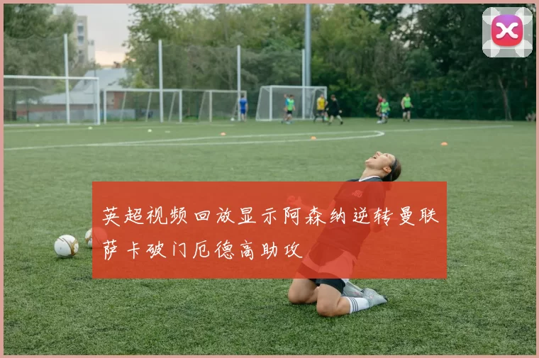 英超视频回放显示阿森纳逆转曼联萨卡破门厄德高助攻