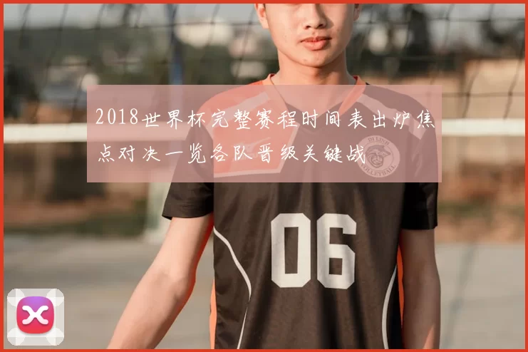 2018世界杯完整赛程时间表出炉焦点对决一览各队晋级关键战