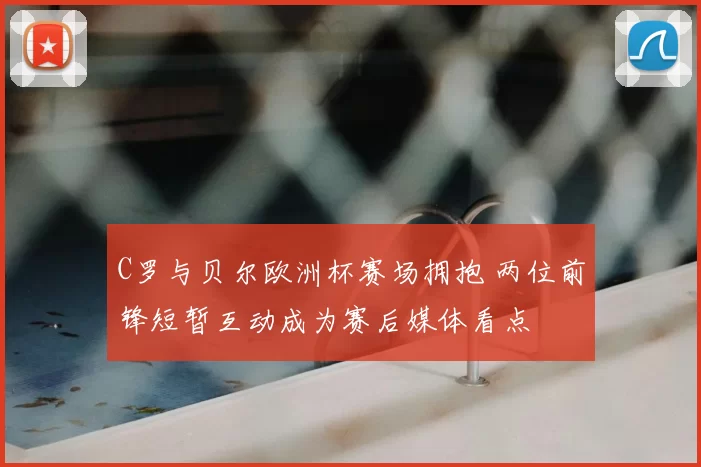 C罗与贝尔欧洲杯赛场拥抱 两位前锋短暂互动成为赛后媒体看点