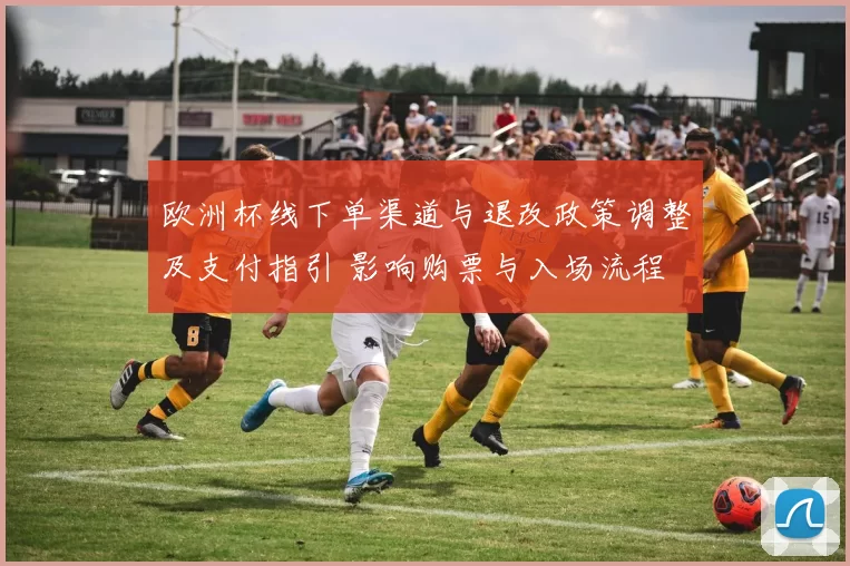 欧洲杯线下单渠道与退改政策调整及支付指引 影响购票与入场流程