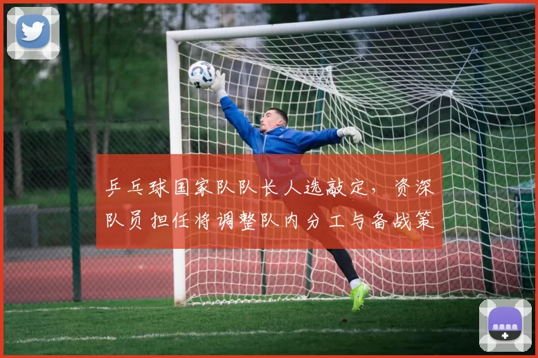 乒乓球国家队队长人选敲定，资深队员担任将调整队内分工与备战策略