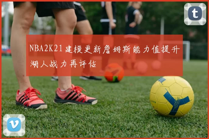 NBA2K21建模更新詹姆斯能力值提升湖人战力再评估