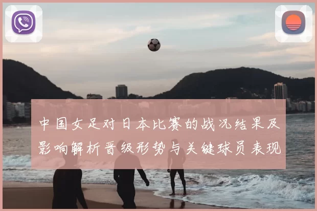 中国女足对日本比赛的战况结果及影响解析晋级形势与关键球员表现