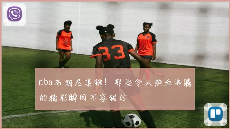nba布朗尼集锦！那些令人热血沸腾的精彩瞬间不容错过