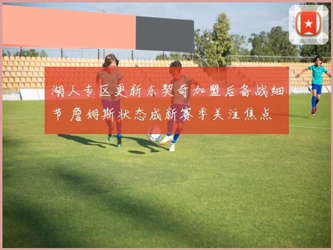 湖人专区更新东契奇加盟后备战细节 詹姆斯状态成新赛季关注焦点