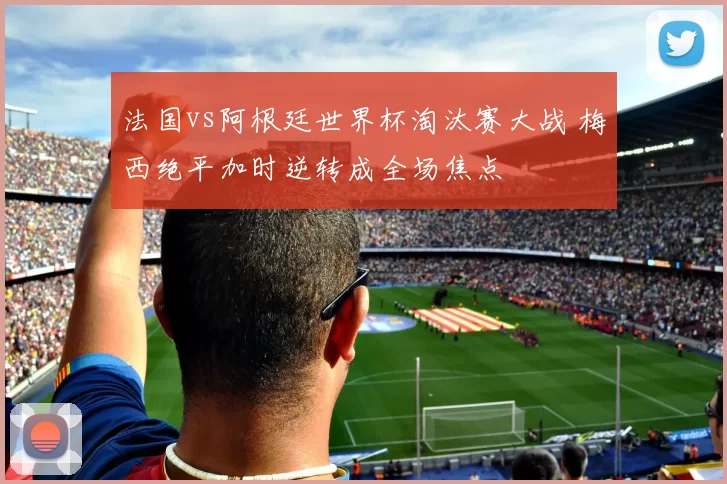 法国vs阿根廷世界杯淘汰赛大战 梅西绝平加时逆转成全场焦点