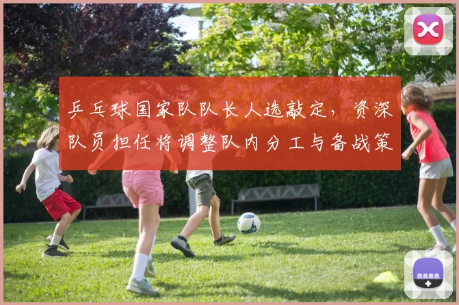 乒乓球国家队队长人选敲定，资深队员担任将调整队内分工与备战策略