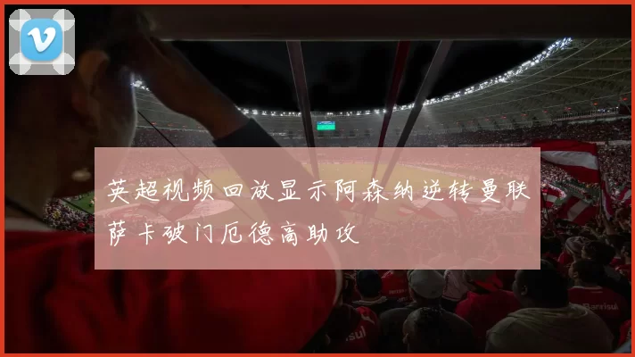 英超视频回放显示阿森纳逆转曼联萨卡破门厄德高助攻