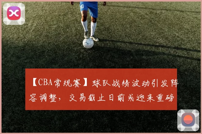 【CBA常规赛】球队战绩波动引发阵容调整，交易截止日前或迎来重磅交易