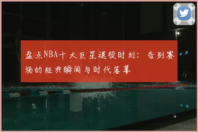 盘点NBA十大巨星退役时刻:告别赛场的经典瞬间与时代落幕