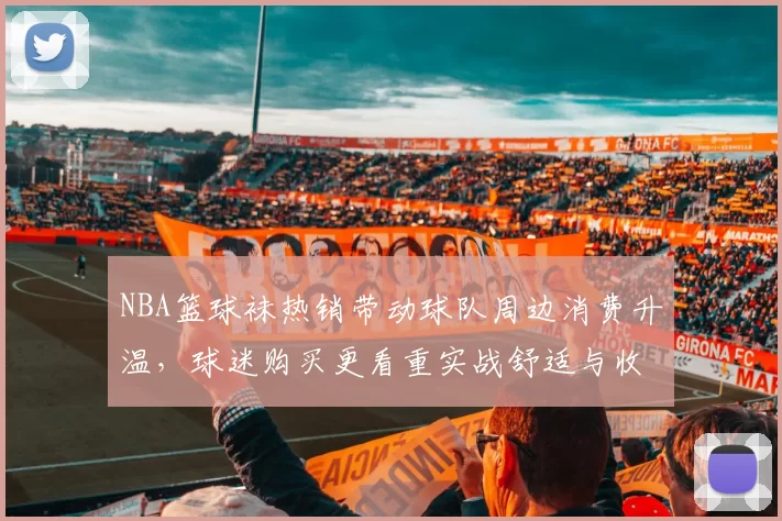 NBA篮球袜热销带动球队周边消费升温，球迷购买更看重实战舒适与收藏属性