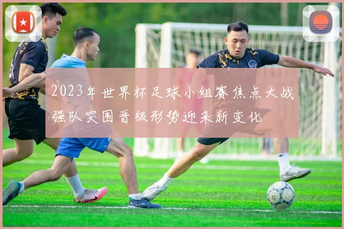 2023年世界杯足球小组赛焦点大战强队突围晋级形势迎来新变化