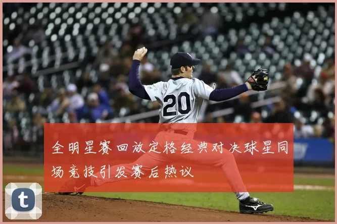 全明星赛回放定格经典对决球星同场竞技引发赛后热议