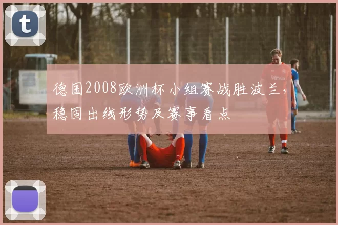 德国2008欧洲杯小组赛战胜波兰，稳固出线形势及赛事看点