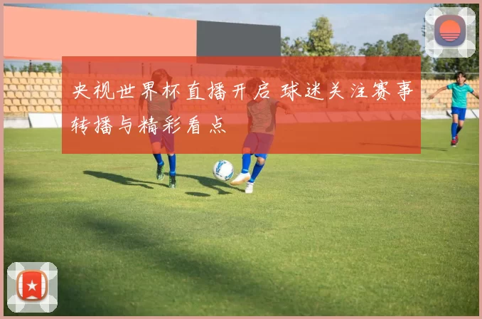 央视世界杯直播开启 球迷关注赛事转播与精彩看点