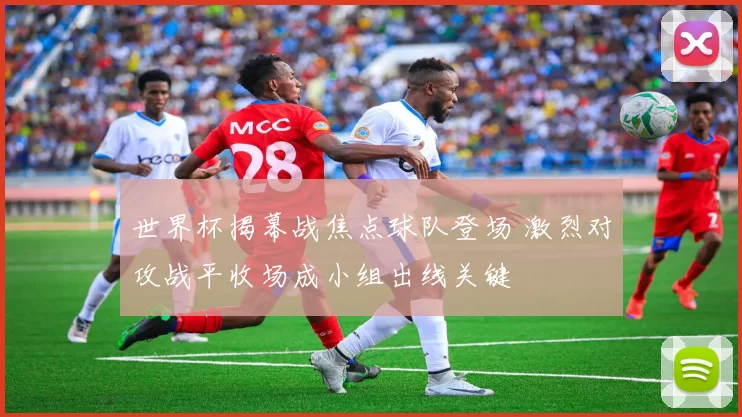 世界杯揭幕战焦点球队登场 激烈对攻战平收场成小组出线关键