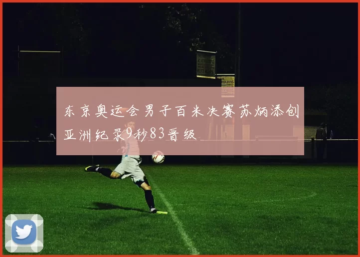 东京奥运会男子百米决赛苏炳添创亚洲纪录9秒83晋级