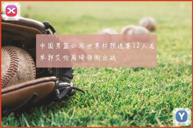 中国男篮公布世界杯预选赛12人名单郭艾伦周琦领衔出战