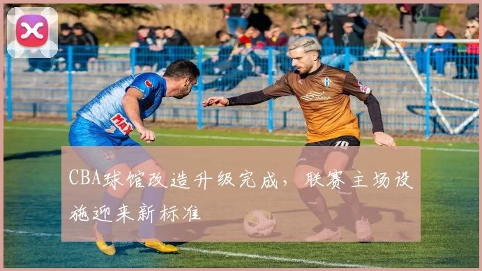 CBA球馆改造升级完成，联赛主场设施迎来新标准