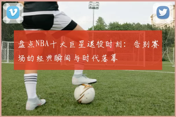 盘点NBA十大巨星退役时刻:告别赛场的经典瞬间与时代落幕