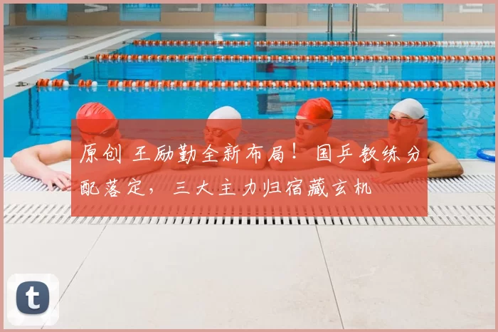 原创 王励勤全新布局！国乒教练分配落定，三大主力归宿藏玄机