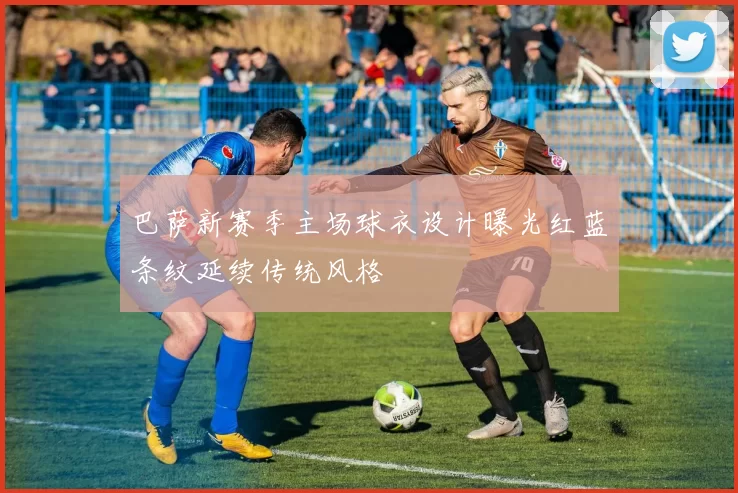 巴萨新赛季主场球衣设计曝光红蓝条纹延续传统风格